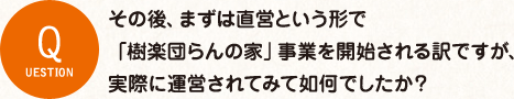 その後、まずは直営という形で 「樹楽団らんの家」事業を開始される訳ですが、 実際に運営されてみて如何でしたか？