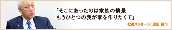 そこにあったのは家族の情景。もうひとつの我が家を作りたくて　社長メッセージ：原田健市