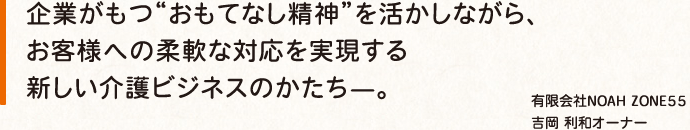 企業がもつ“おもてなし精神”を活かしながら、 お客様への柔軟な対応を実現する 新しい介護ビジネスのかたち—。