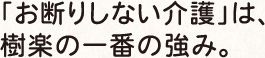 「お断りしない介護」は、 樹楽の一番の強み。