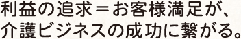 利益の追求＝お客様満足が、 介護ビジネスの成功に繋がる。